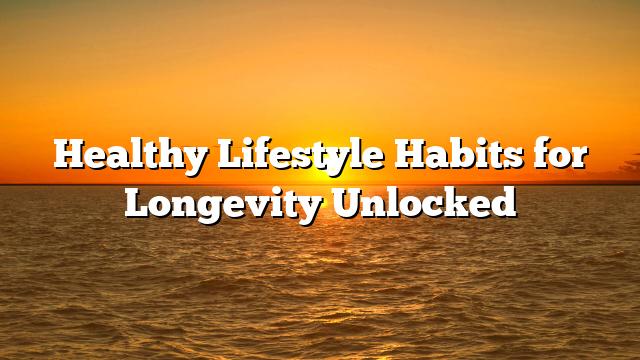 Healthy Lifestyle Habits for Longevity Unlocked